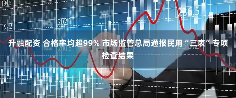 升融配资 合格率均超99% 市场监管总局通报民用“三表”专项检查结果