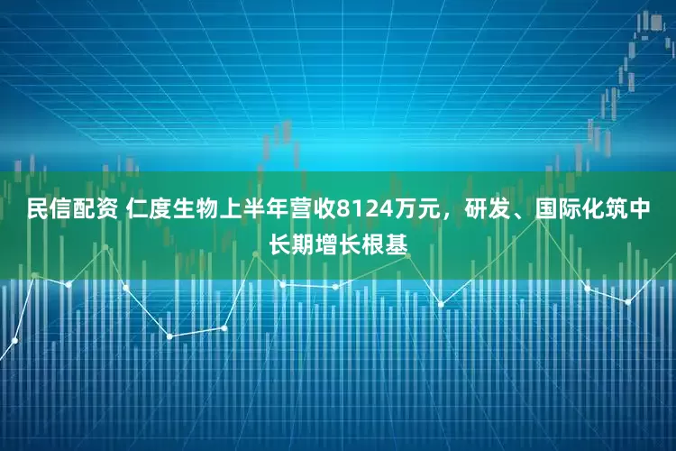 民信配资 仁度生物上半年营收8124万元，研发、国际化筑中长期增长根基