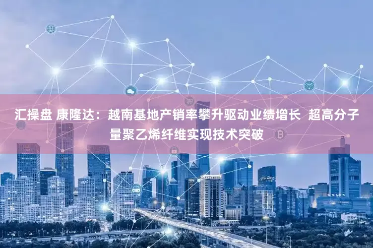 汇操盘 康隆达：越南基地产销率攀升驱动业绩增长  超高分子量聚乙烯纤维实现技术突破