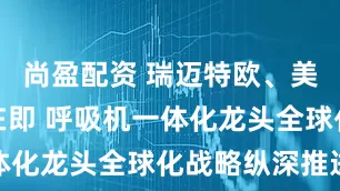 尚盈配资 瑞迈特欧、美市场放量在即 呼吸机一体化龙头全球化战略纵深推进