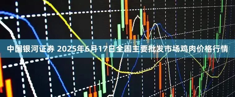 中国银河证券 2025年6月17日全国主要批发市场鸡肉价格行情